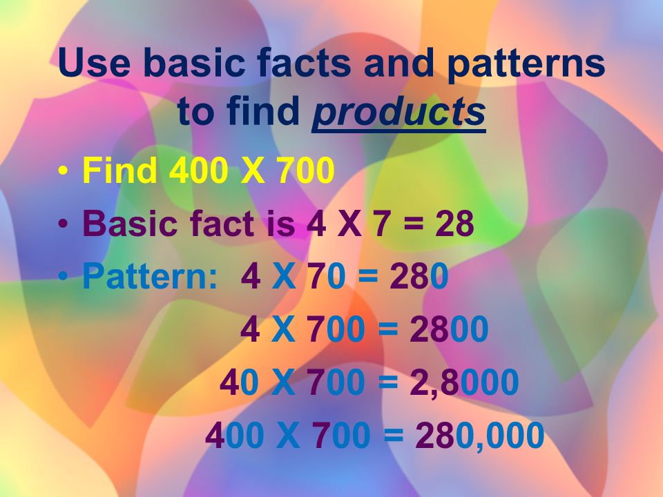 Use basic facts and patterns to find products Find 400 X 700 Basic fact is 4 X 7 = 28 Pattern: 4 X 70 = X 700 = X 700 = 2, X 700 = 280,000