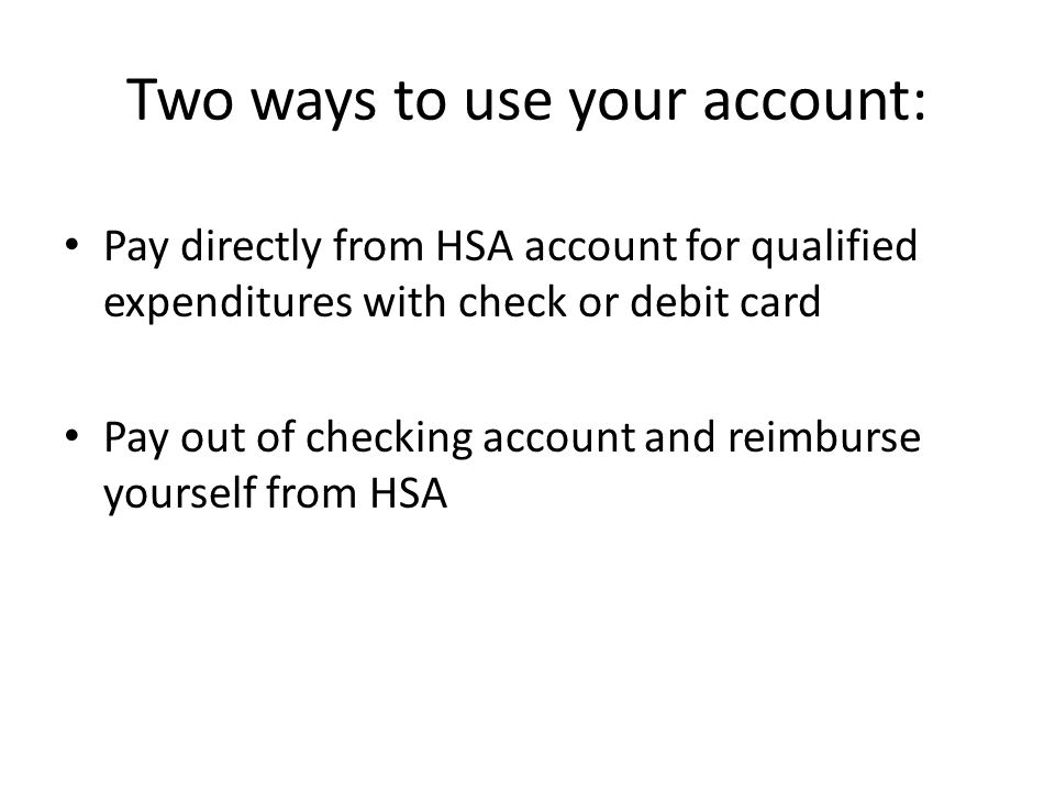 Two ways to use your account: Pay directly from HSA account for qualified expenditures with check or debit card Pay out of checking account and reimburse yourself from HSA