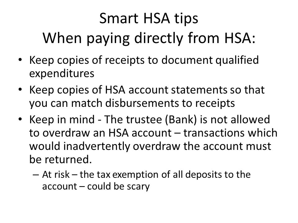Smart HSA tips When paying directly from HSA: Keep copies of receipts to document qualified expenditures Keep copies of HSA account statements so that you can match disbursements to receipts Keep in mind - The trustee (Bank) is not allowed to overdraw an HSA account – transactions which would inadvertently overdraw the account must be returned.