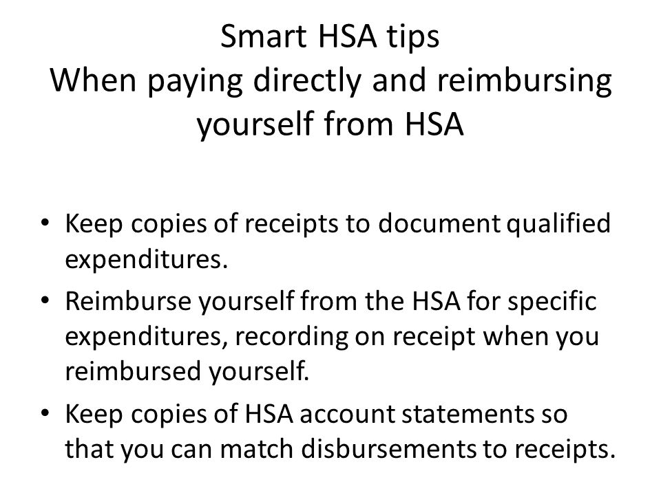 Smart HSA tips When paying directly and reimbursing yourself from HSA Keep copies of receipts to document qualified expenditures.