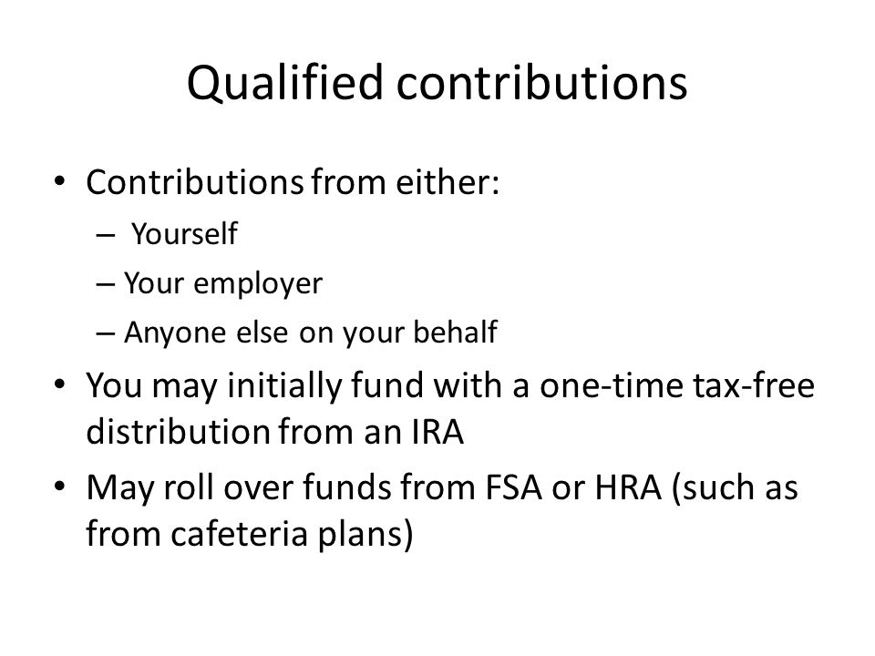 Qualified contributions Contributions from either: – Yourself – Your employer – Anyone else on your behalf You may initially fund with a one-time tax-free distribution from an IRA May roll over funds from FSA or HRA (such as from cafeteria plans)