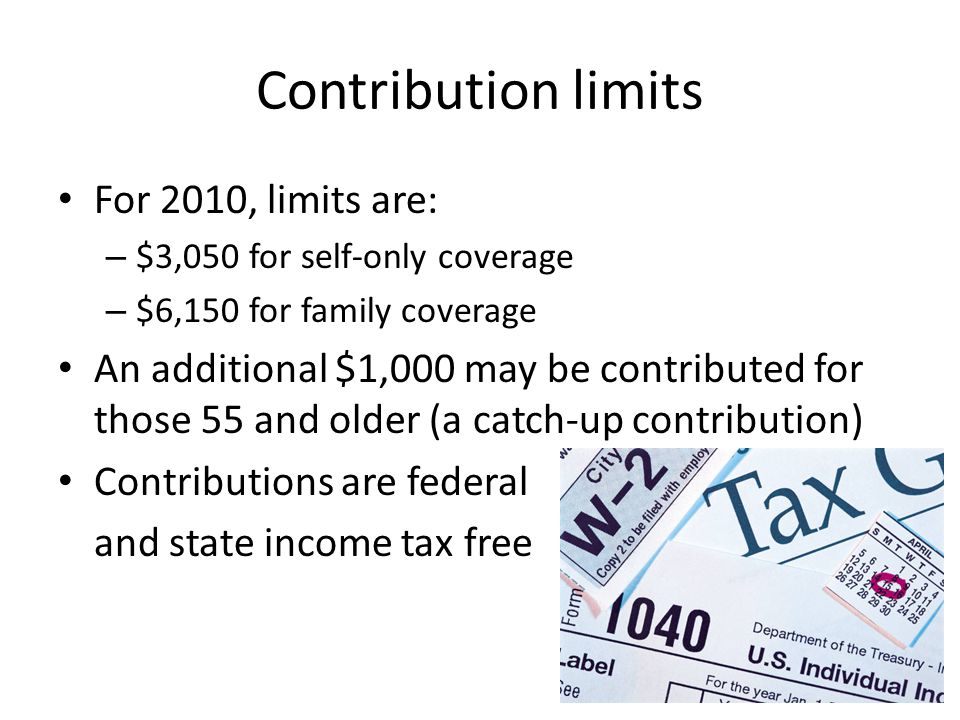 Contribution limits For 2010, limits are: – $3,050 for self-only coverage – $6,150 for family coverage An additional $1,000 may be contributed for those 55 and older (a catch-up contribution) Contributions are federal and state income tax free