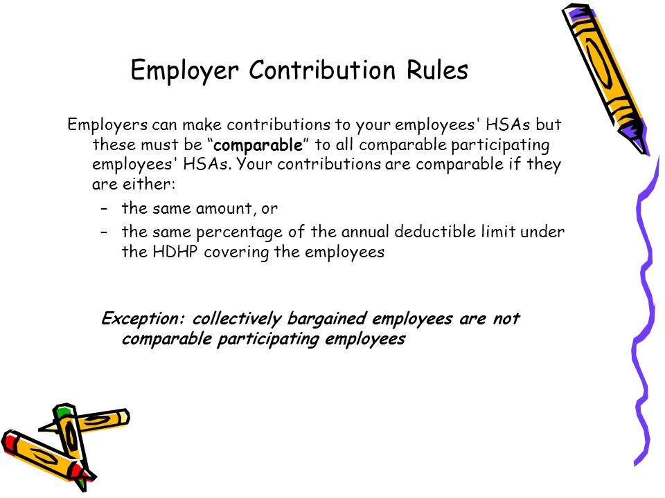 Employer Contribution Rules Employers can make contributions to your employees HSAs but these must be comparable to all comparable participating employees HSAs.