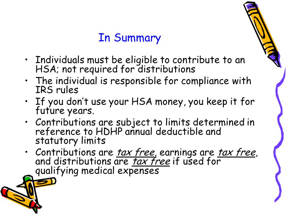 In Summary Individuals must be eligible to contribute to an HSA; not required for distributions The individual is responsible for compliance with IRS rules If you don’t use your HSA money, you keep it for future years.