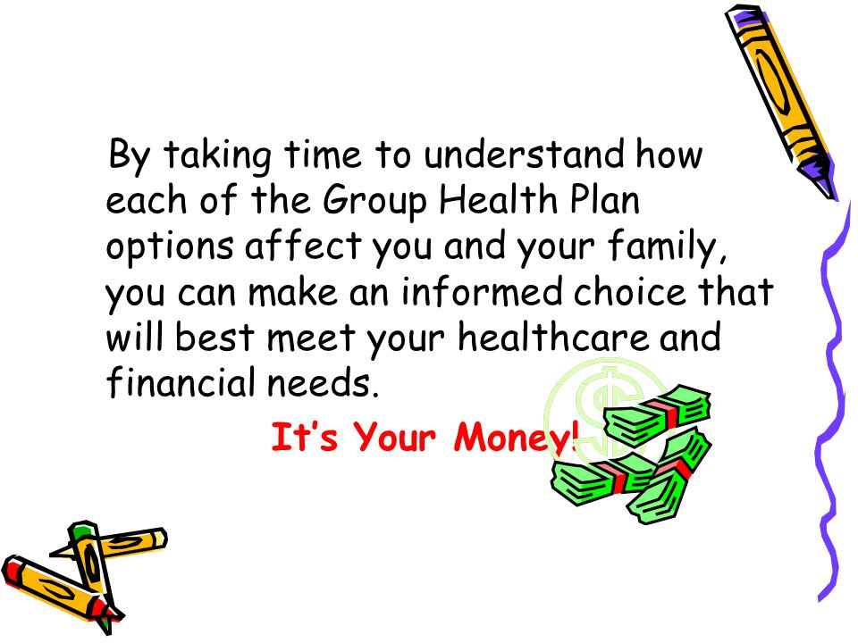 By taking time to understand how each of the Group Health Plan options affect you and your family, you can make an informed choice that will best meet your healthcare and financial needs.