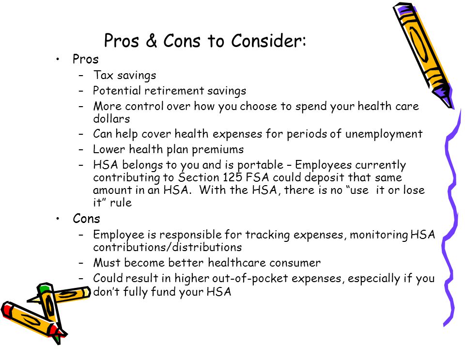 Pros & Cons to Consider: Pros –Tax savings –Potential retirement savings –More control over how you choose to spend your health care dollars –Can help cover health expenses for periods of unemployment –Lower health plan premiums –HSA belongs to you and is portable – Employees currently contributing to Section 125 FSA could deposit that same amount in an HSA.