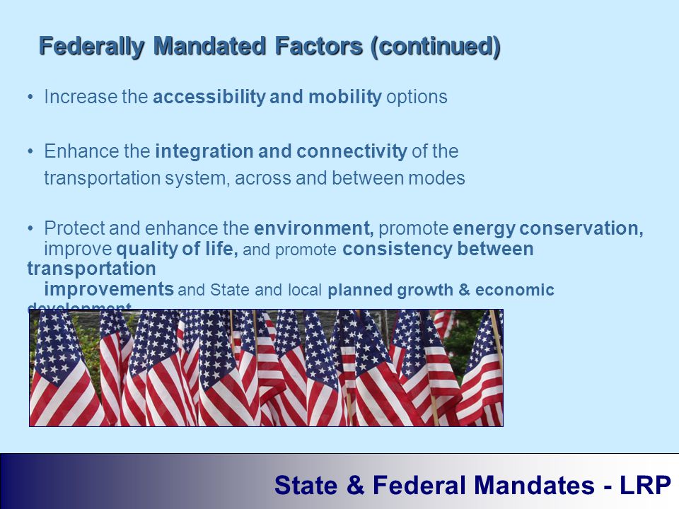 Increase the accessibility and mobility options Enhance the integration and connectivity of the transportation system, across and between modes Protect and enhance the environment, promote energy conservation, improve quality of life, and promote consistency between transportation improvements and State and local planned growth & economic development patterns Federally Mandated Factors (continued) State & Federal Mandates - LRP