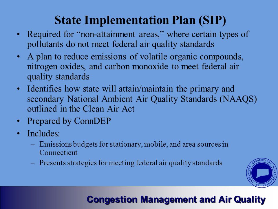 Congestion Management and Air Quality State Implementation Plan (SIP) Required for non-attainment areas, where certain types of pollutants do not meet federal air quality standards A plan to reduce emissions of volatile organic compounds, nitrogen oxides, and carbon monoxide to meet federal air quality standards Identifies how state will attain/maintain the primary and secondary National Ambient Air Quality Standards (NAAQS) outlined in the Clean Air Act Prepared by ConnDEP Includes: –Emissions budgets for stationary, mobile, and area sources in Connecticut –Presents strategies for meeting federal air quality standards
