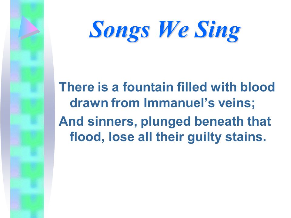 Songs We Sing There is a fountain filled with blood drawn from Immanuel’s veins; And sinners, plunged beneath that flood, lose all their guilty stains.