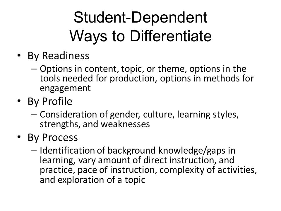 Student-Dependent Ways to Differentiate By Readiness – Options in content, topic, or theme, options in the tools needed for production, options in methods for engagement By Profile – Consideration of gender, culture, learning styles, strengths, and weaknesses By Process – Identification of background knowledge/gaps in learning, vary amount of direct instruction, and practice, pace of instruction, complexity of activities, and exploration of a topic