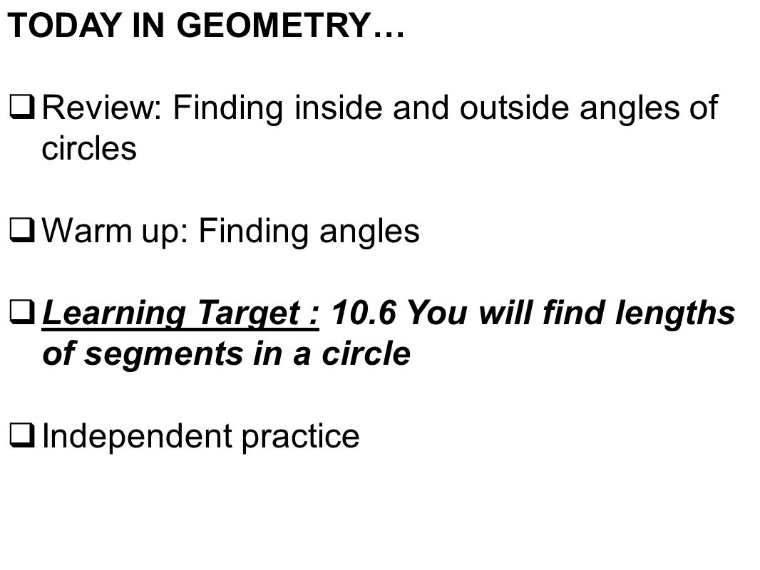 TODAY IN GEOMETRY…  Review: Finding inside and outside angles of circles  Warm up: Finding angles  Learning Target : 10.6 You will find lengths of segments in a circle  Independent practice