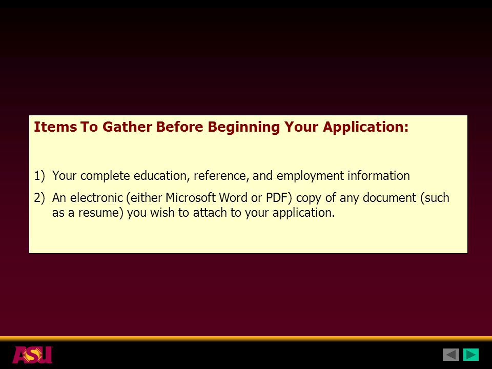 Items To Gather Before Beginning Your Application: 1)Your complete education, reference, and employment information 2)An electronic (either Microsoft Word or PDF) copy of any document (such as a resume) you wish to attach to your application.