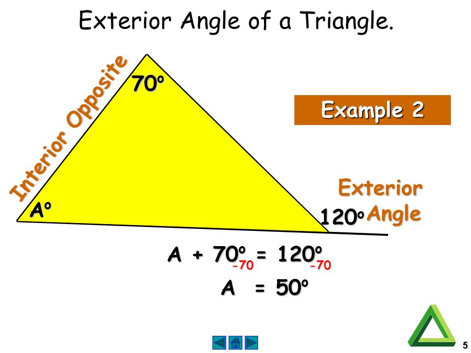 5 Exterior Angle Angle Interior Opposite Example 2 AoAoAoAo 70 o 120 o A + 70 o = 120 o A = 50 o Exterior Angle of a Triangle.