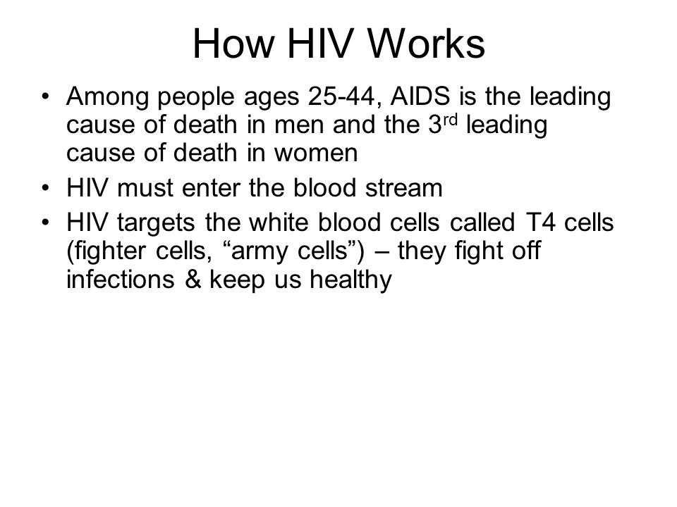 How HIV Works Among people ages 25-44, AIDS is the leading cause of death in men and the 3 rd leading cause of death in women HIV must enter the blood stream HIV targets the white blood cells called T4 cells (fighter cells, army cells ) – they fight off infections & keep us healthy