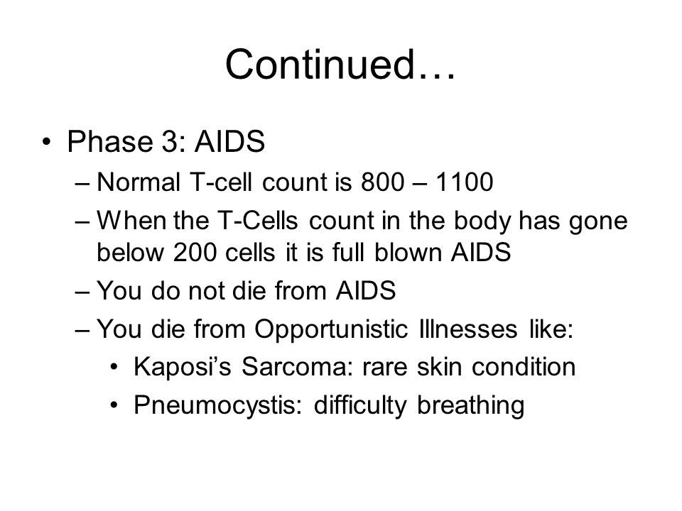 Continued… Phase 3: AIDS –Normal T-cell count is 800 – 1100 –When the T-Cells count in the body has gone below 200 cells it is full blown AIDS –You do not die from AIDS –You die from Opportunistic Illnesses like: Kaposi’s Sarcoma: rare skin condition Pneumocystis: difficulty breathing