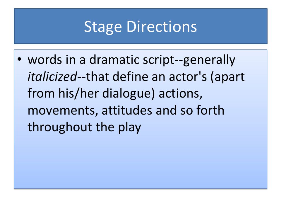 Stage Directions words in a dramatic script--generally italicized--that define an actor s (apart from his/her dialogue) actions, movements, attitudes and so forth throughout the play
