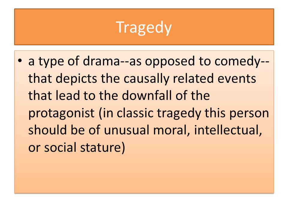 Tragedy a type of drama--as opposed to comedy-- that depicts the causally related events that lead to the downfall of the protagonist (in classic tragedy this person should be of unusual moral, intellectual, or social stature)