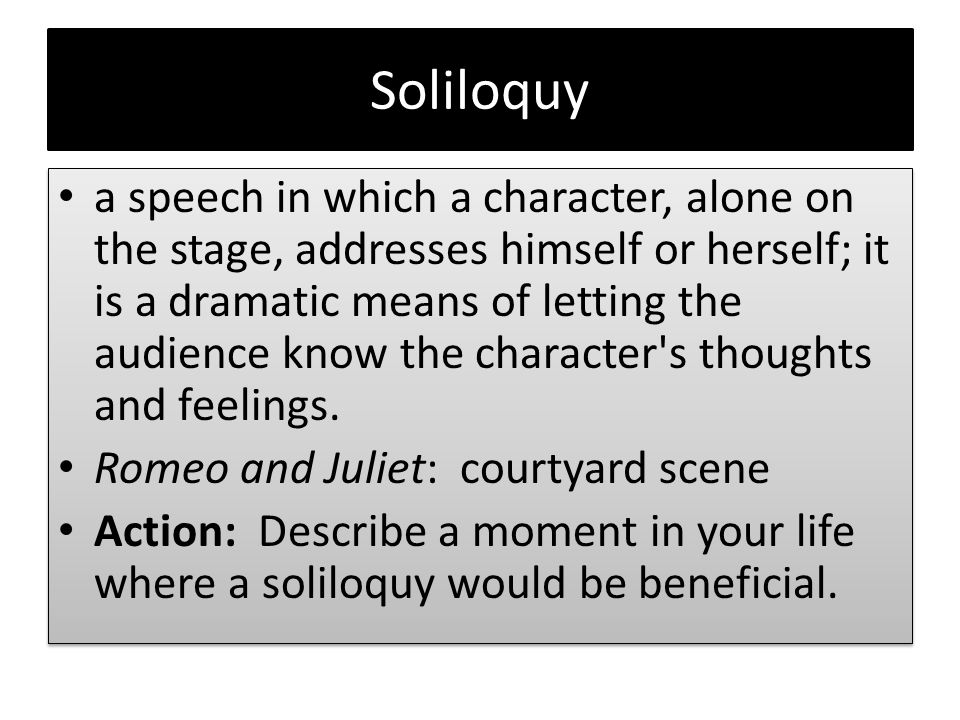 Soliloquy a speech in which a character, alone on the stage, addresses himself or herself; it is a dramatic means of letting the audience know the character s thoughts and feelings.