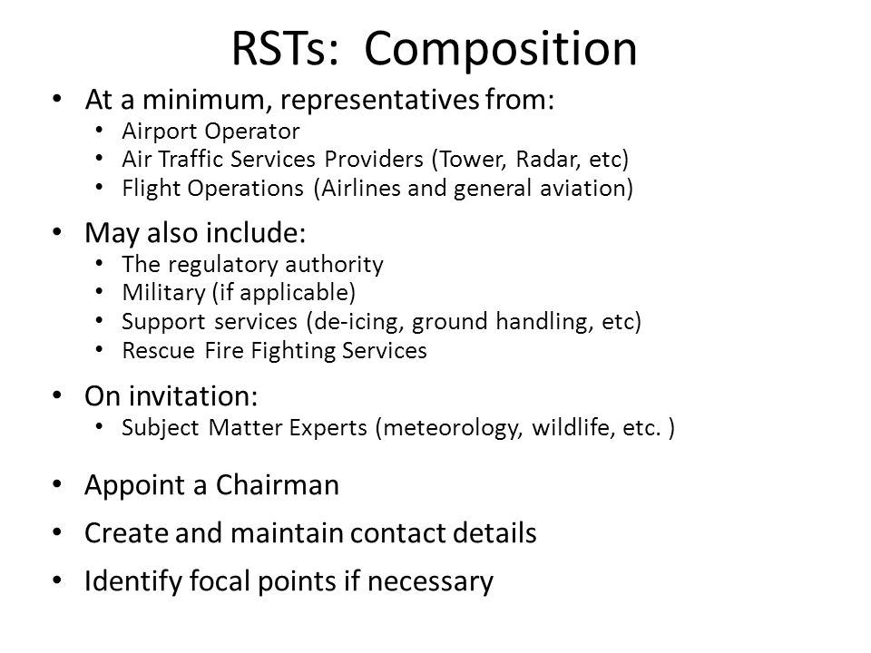 At a minimum, representatives from: Airport Operator Air Traffic Services Providers (Tower, Radar, etc) Flight Operations (Airlines and general aviation) May also include: The regulatory authority Military (if applicable) Support services (de-icing, ground handling, etc) Rescue Fire Fighting Services On invitation: Subject Matter Experts (meteorology, wildlife, etc.