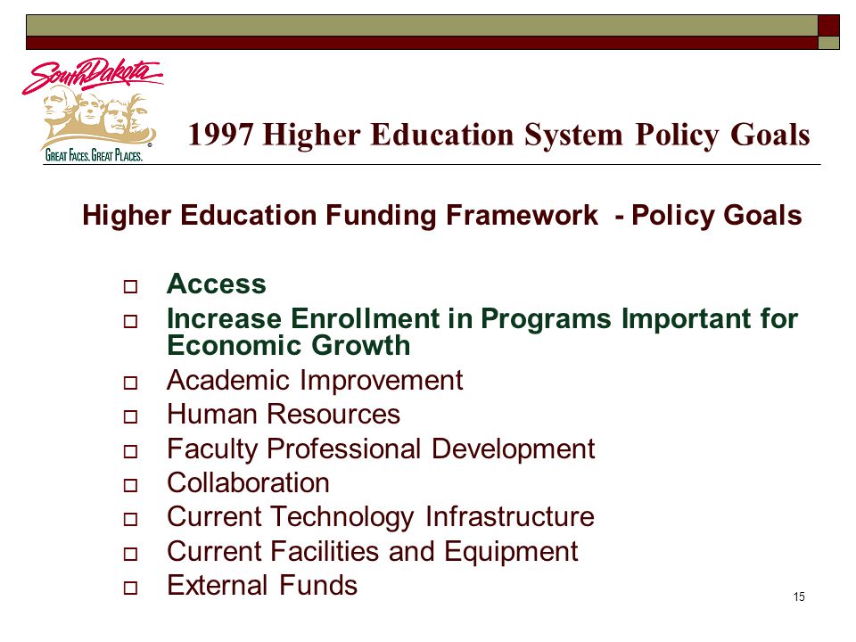 Higher Education System Policy Goals Higher Education Funding Framework - Policy Goals  Access  Increase Enrollment in Programs Important for Economic Growth  Academic Improvement  Human Resources  Faculty Professional Development  Collaboration  Current Technology Infrastructure  Current Facilities and Equipment  External Funds