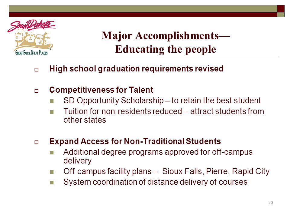 20 Major Accomplishments— Educating the people  High school graduation requirements revised  Competitiveness for Talent SD Opportunity Scholarship – to retain the best student Tuition for non-residents reduced – attract students from other states  Expand Access for Non-Traditional Students Additional degree programs approved for off-campus delivery Off-campus facility plans – Sioux Falls, Pierre, Rapid City System coordination of distance delivery of courses
