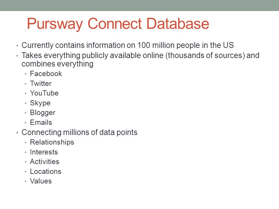 Pursway Connect Database Currently contains information on 100 million people in the US Takes everything publicly available online (thousands of sources) and combines everything Facebook Twitter YouTube Skype Blogger  s Connecting millions of data points Relationships Interests Activities Locations Values