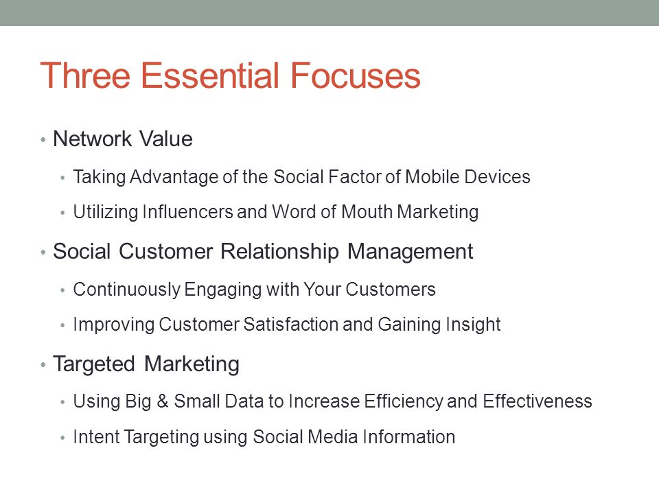 Three Essential Focuses Network Value Taking Advantage of the Social Factor of Mobile Devices Utilizing Influencers and Word of Mouth Marketing Social Customer Relationship Management Continuously Engaging with Your Customers Improving Customer Satisfaction and Gaining Insight Targeted Marketing Using Big & Small Data to Increase Efficiency and Effectiveness Intent Targeting using Social Media Information