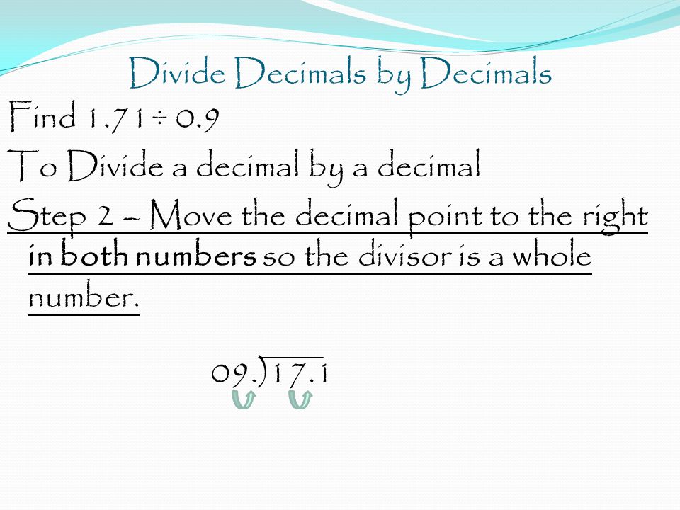 Divide Decimals by Decimals Find 1.71÷ 0.9 To Divide a decimal by a decimal Step 2 – Move the decimal point to the right in both numbers so the divisor is a whole number.