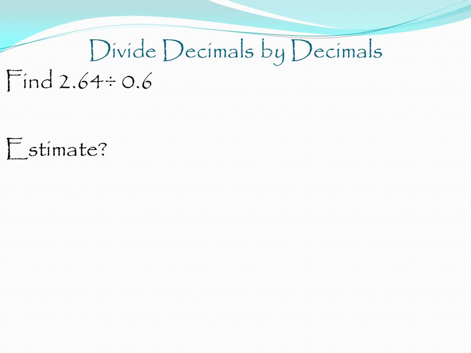 Divide Decimals by Decimals Find 2.64÷ 0.6 Estimate