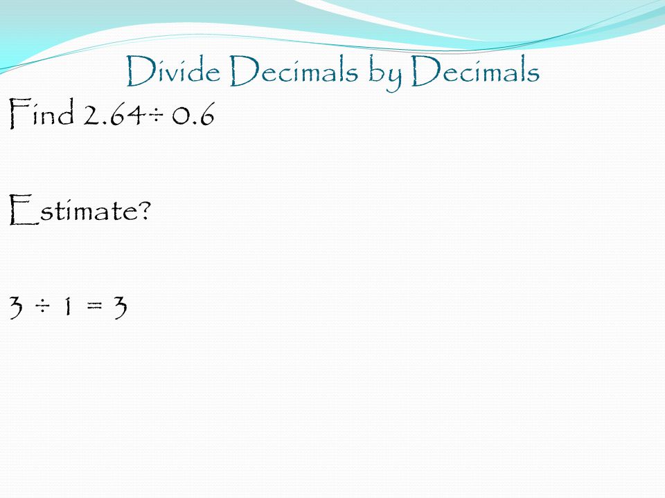Divide Decimals by Decimals Find 2.64÷ 0.6 Estimate 3 ÷ 1 = 3