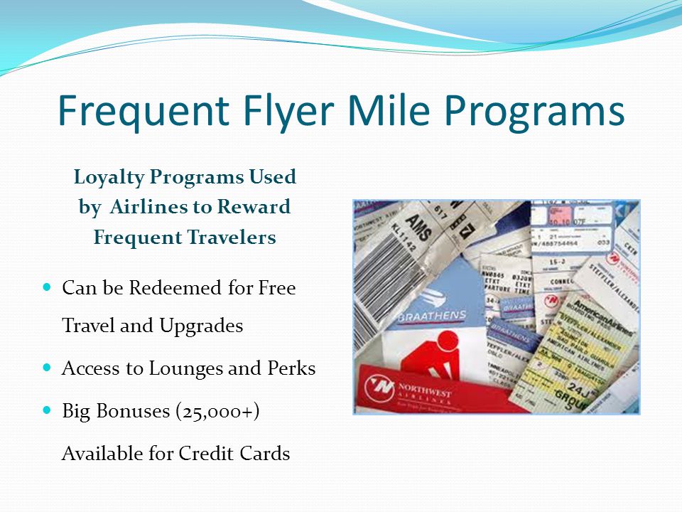 Frequent Flyer Mile Programs Loyalty Programs Used by Airlines to Reward Frequent Travelers Can be Redeemed for Free Travel and Upgrades Access to Lounges and Perks Big Bonuses (25,000+) Available for Credit Cards