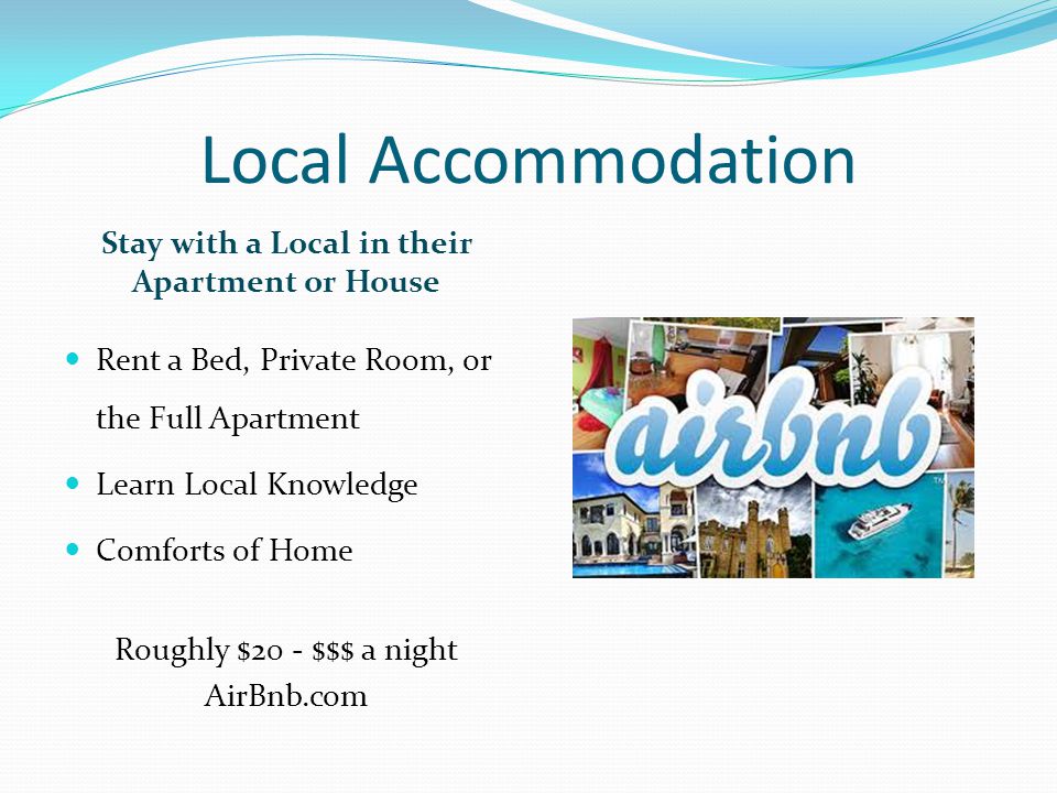 Local Accommodation Stay with a Local in their Apartment or House Rent a Bed, Private Room, or the Full Apartment Learn Local Knowledge Comforts of Home Roughly $20 - $$$ a night AirBnb.com