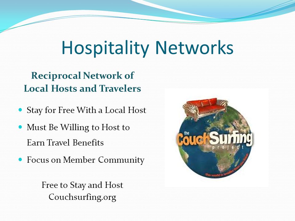 Hospitality Networks Reciprocal Network of Local Hosts and Travelers Stay for Free With a Local Host Must Be Willing to Host to Earn Travel Benefits Focus on Member Community Free to Stay and Host Couchsurfing.org