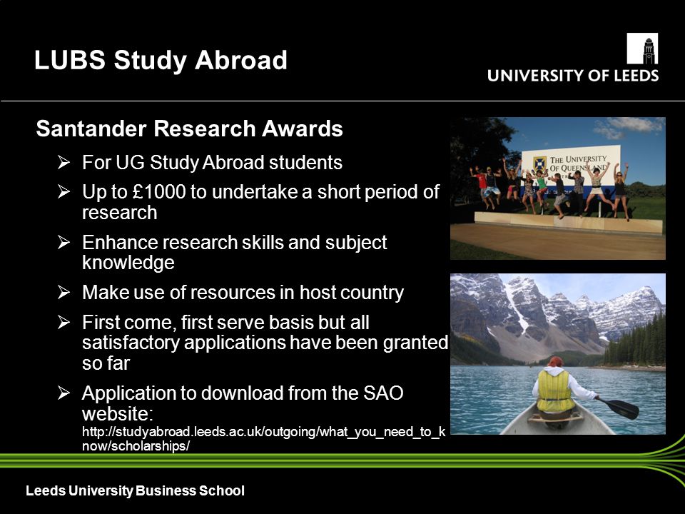 Leeds University Business School Santander Research Awards  For UG Study Abroad students  Up to £1000 to undertake a short period of research  Enhance research skills and subject knowledge  Make use of resources in host country  First come, first serve basis but all satisfactory applications have been granted so far  Application to download from the SAO website:   now/scholarships/ LUBS Study Abroad