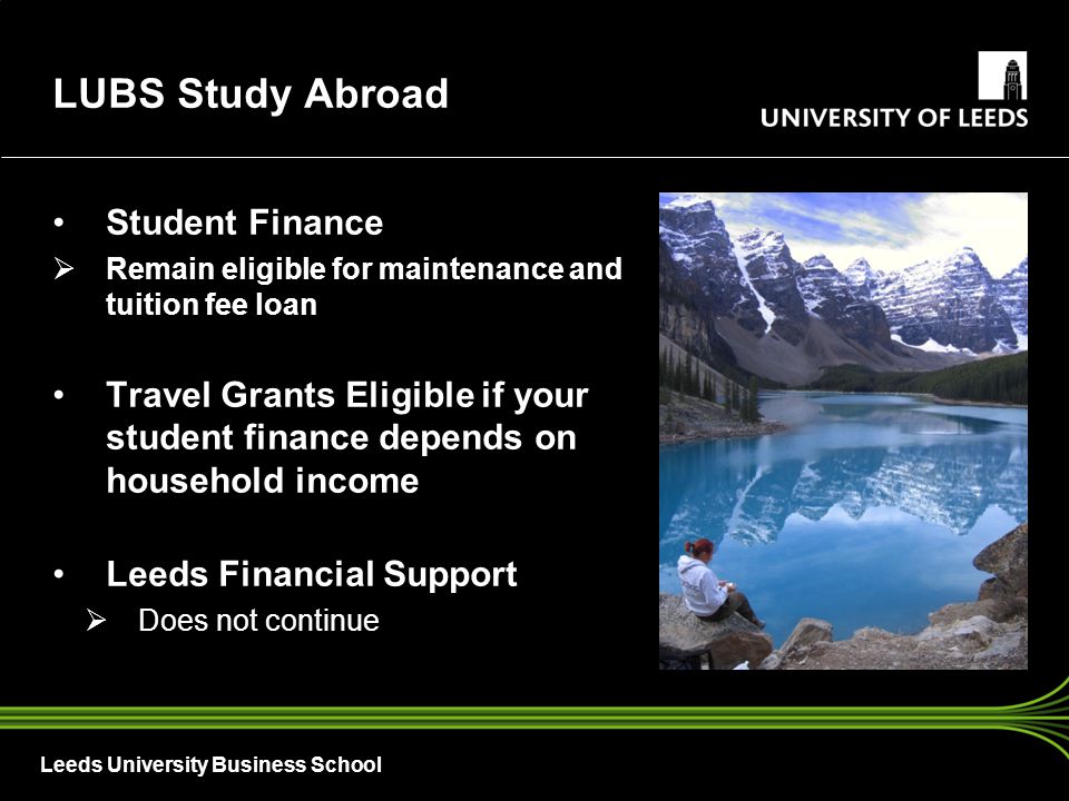 Leeds University Business School Student Finance  Remain eligible for maintenance and tuition fee loan Travel Grants Eligible if your student finance depends on household income Leeds Financial Support  Does not continue LUBS Study Abroad