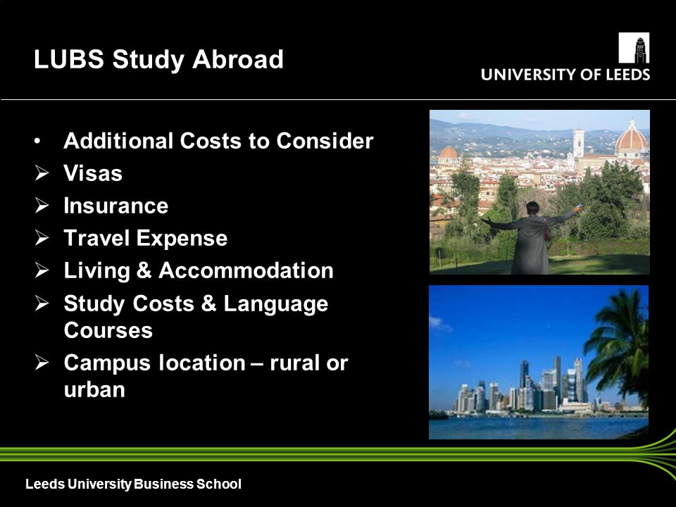 Leeds University Business School Additional Costs to Consider  Visas  Insurance  Travel Expense  Living & Accommodation  Study Costs & Language Courses  Campus location – rural or urban LUBS Study Abroad