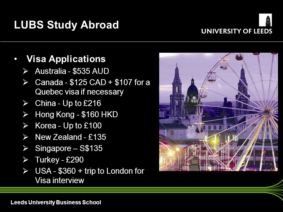 Leeds University Business School Visa Applications  Australia - $535 AUD  Canada - $125 CAD + $107 for a Quebec visa if necessary  China - Up to £216  Hong Kong - $160 HKD  Korea - Up to £100  New Zealand - £135  Singapore – S$135  Turkey - £290  USA - $360 + trip to London for Visa interview LUBS Study Abroad