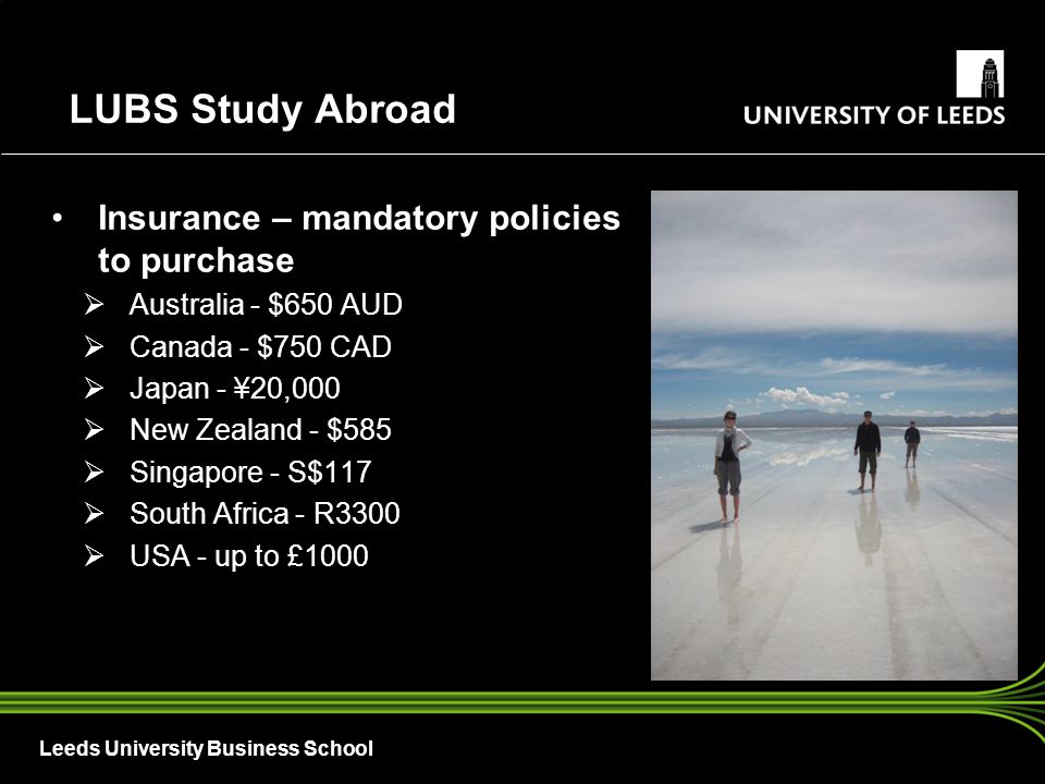 Leeds University Business School Insurance – mandatory policies to purchase  Australia - $650 AUD  Canada - $750 CAD  Japan - ¥20,000  New Zealand - $585  Singapore - S$117  South Africa - R3300  USA - up to £1000 LUBS Study Abroad