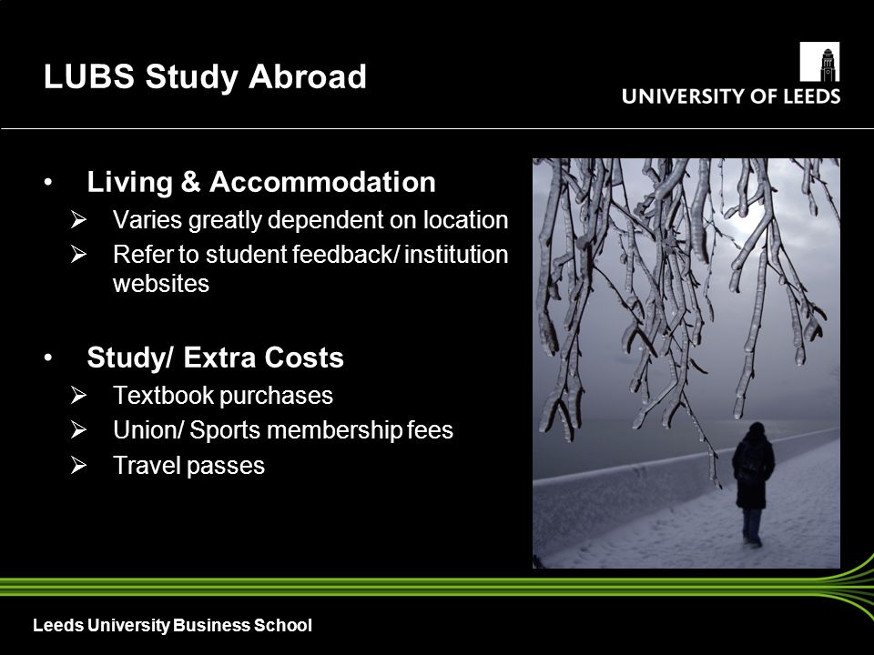 Leeds University Business School Living & Accommodation  Varies greatly dependent on location  Refer to student feedback/ institution websites Study/ Extra Costs  Textbook purchases  Union/ Sports membership fees  Travel passes LUBS Study Abroad
