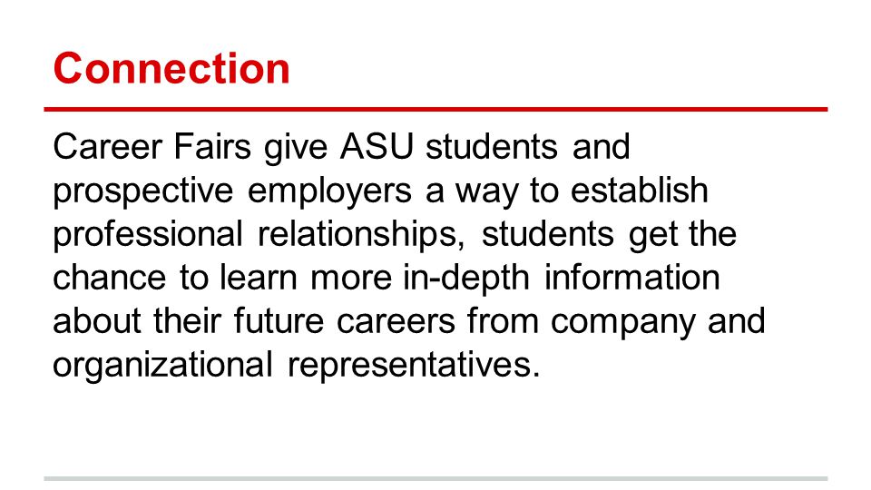 Connection Career Fairs give ASU students and prospective employers a way to establish professional relationships, students get the chance to learn more in-depth information about their future careers from company and organizational representatives.