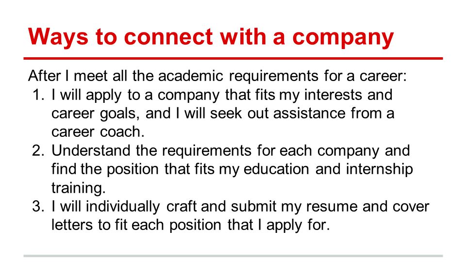 Ways to connect with a company After I meet all the academic requirements for a career: 1.I will apply to a company that fits my interests and career goals, and I will seek out assistance from a career coach.