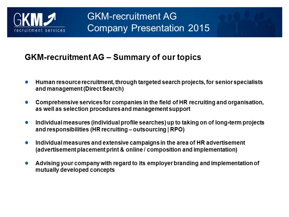 GKM-recruitment AG Company Presentation 2015 GKM-recruitment AG – Summary of our topics Human resource recruitment, through targeted search projects, for senior specialists and management (Direct Search) Comprehensive services for companies in the field of HR recruiting and organisation, as well as selection procedures and management support Individual measures (individual profile searches) up to taking on of long-term projects and responsibilities (HR recruiting – outsourcing | RPO) Individual measures and extensive campaigns in the area of HR advertisement (advertisement placement print & online / composition and implementation) Advising your company with regard to its employer branding and implementation of mutually developed concepts