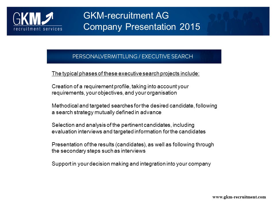 GKM-recruitment AG Company Presentation The typical phases of these executive search projects include: Creation of a requirement profile, taking into account your requirements, your objectives, and your organisation Methodical and targeted searches for the desired candidate, following a search strategy mutually defined in advance Selection and analysis of the pertinent candidates, including evaluation interviews and targeted information for the candidates Presentation of the results (candidates), as well as following through the secondary steps such as interviews Support in your decision making and integration into your company