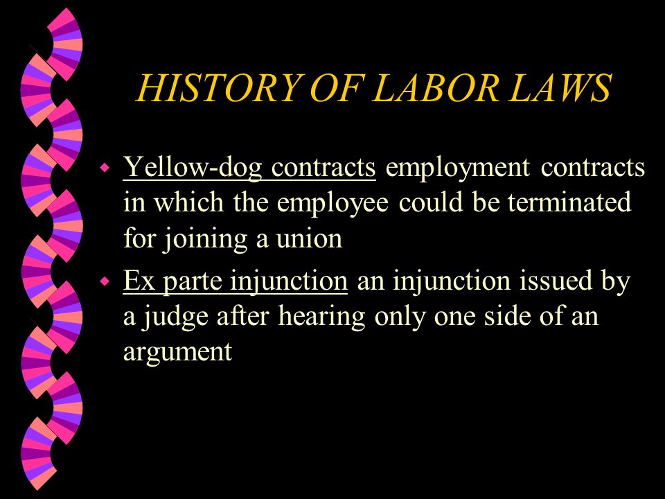 HISTORY OF LABOR LAWS w Yellow-dog contracts employment contracts in which the employee could be terminated for joining a union w Ex parte injunction an injunction issued by a judge after hearing only one side of an argument