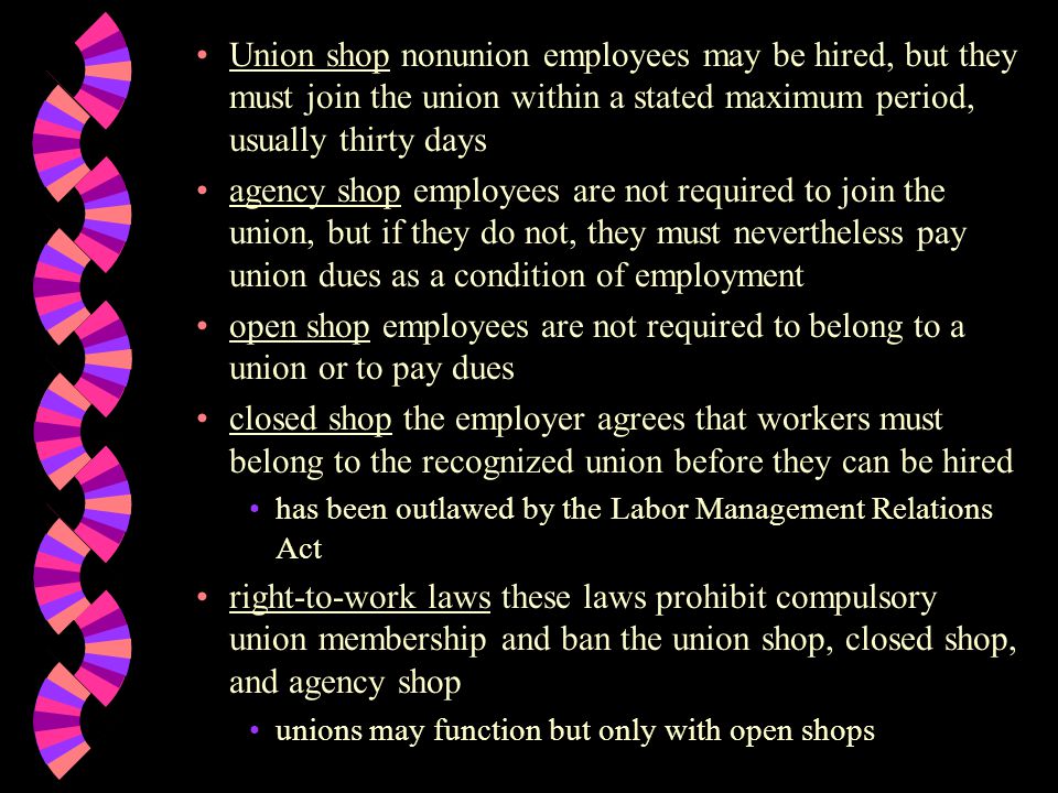 Union shop nonunion employees may be hired, but they must join the union within a stated maximum period, usually thirty days agency shop employees are not required to join the union, but if they do not, they must nevertheless pay union dues as a condition of employment open shop employees are not required to belong to a union or to pay dues closed shop the employer agrees that workers must belong to the recognized union before they can be hired has been outlawed by the Labor Management Relations Act right-to-work laws these laws prohibit compulsory union membership and ban the union shop, closed shop, and agency shop unions may function but only with open shops