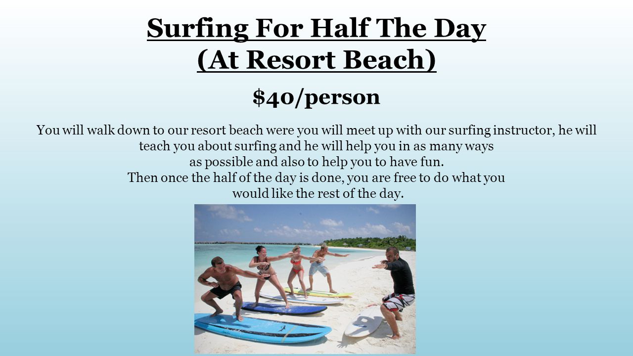 Surfing For Half The Day (At Resort Beach) $40/person You will walk down to our resort beach were you will meet up with our surfing instructor, he will teach you about surfing and he will help you in as many ways as possible and also to help you to have fun.