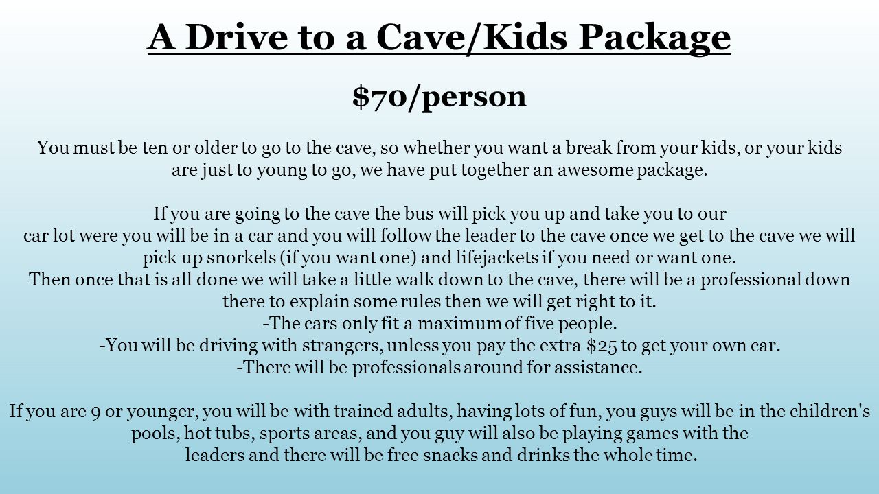 A Drive to a Cave/Kids Package $70/person You must be ten or older to go to the cave, so whether you want a break from your kids, or your kids are just to young to go, we have put together an awesome package.
