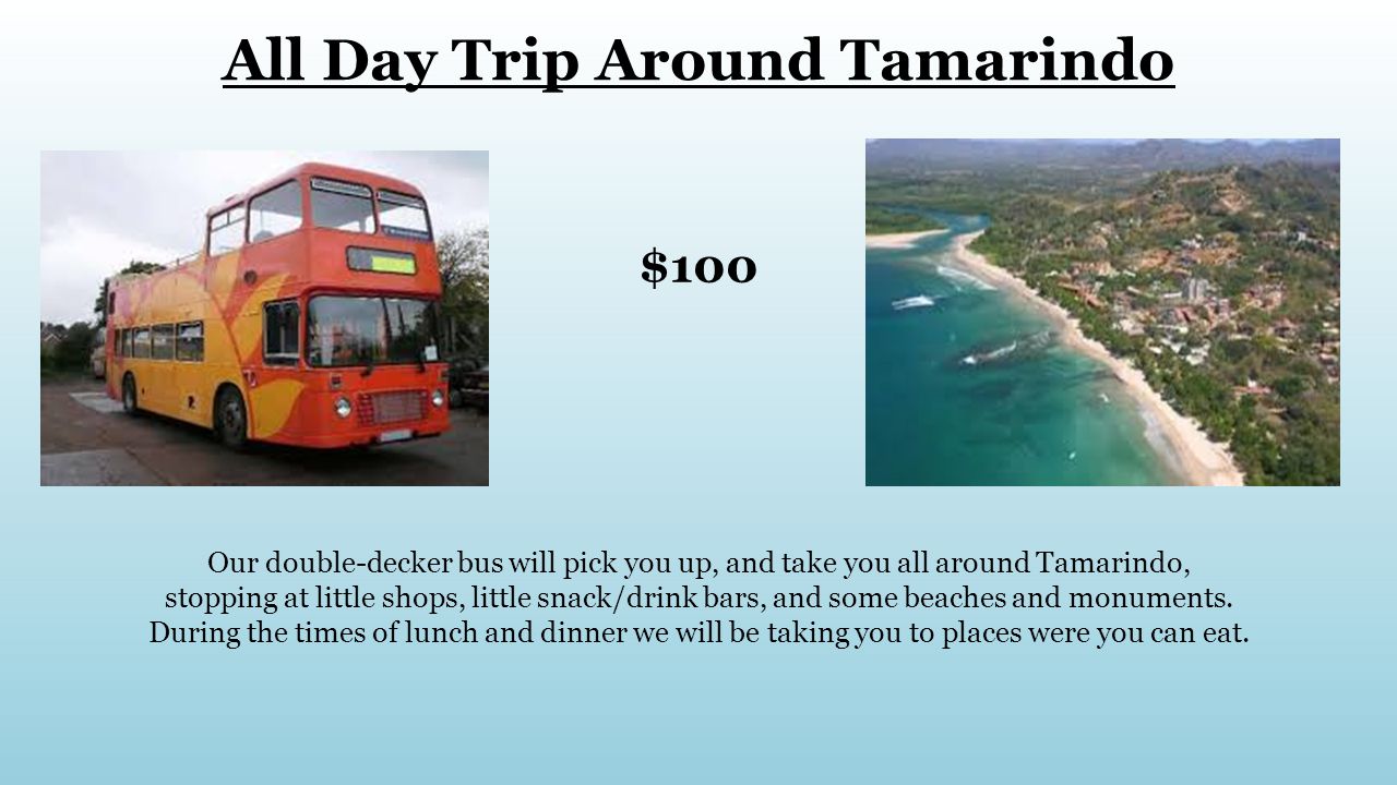 All Day Trip Around Tamarindo $100 Our double-decker bus will pick you up, and take you all around Tamarindo, stopping at little shops, little snack/drink bars, and some beaches and monuments.