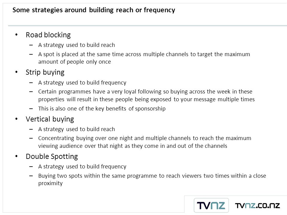 Some strategies around building reach or frequency Road blocking – A strategy used to build reach – A spot is placed at the same time across multiple channels to target the maximum amount of people only once Strip buying – A strategy used to build frequency – Certain programmes have a very loyal following so buying across the week in these properties will result in these people being exposed to your message multiple times – This is also one of the key benefits of sponsorship Vertical buying – A strategy used to build reach – Concentrating buying over one night and multiple channels to reach the maximum viewing audience over that night as they come in and out of the channels Double Spotting – A strategy used to build frequency – Buying two spots within the same programme to reach viewers two times within a close proximity