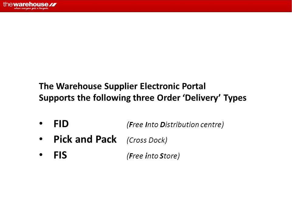 The Warehouse Supplier Electronic Portal Supports the following three Order ‘Delivery’ Types FID (Free Into Distribution centre) Pick and Pack (Cross Dock) FIS (Free into Store)